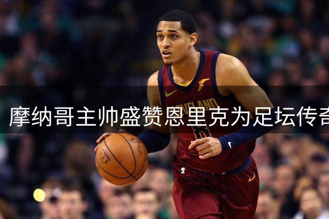 摩纳哥主帅盛赞恩里克为足坛传奇，胜利更具意义
